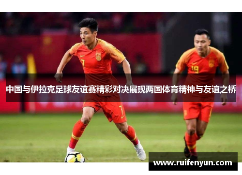 中国与伊拉克足球友谊赛精彩对决展现两国体育精神与友谊之桥