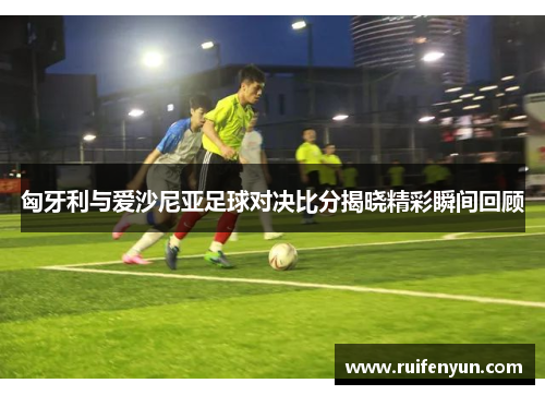 匈牙利与爱沙尼亚足球对决比分揭晓精彩瞬间回顾