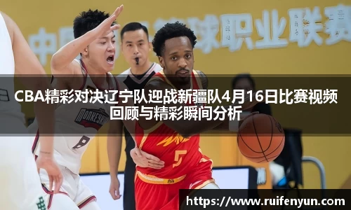 米兰CBA精彩对决辽宁队迎战新疆队4月16日比赛视频回顾与精彩瞬间分析